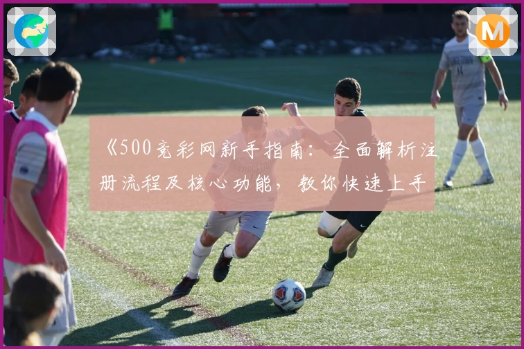 《500竞彩网新手指南:全面解析注册流程及核心功能,教你快速上手使用体验》