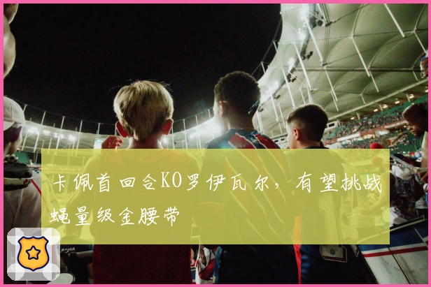 卡佩首回合KO罗伊瓦尔，有望挑战蝇量级金腰带