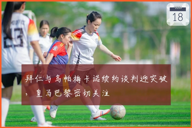 拜仁与乌帕梅卡诺续约谈判迎突破，皇马巴黎密切关注