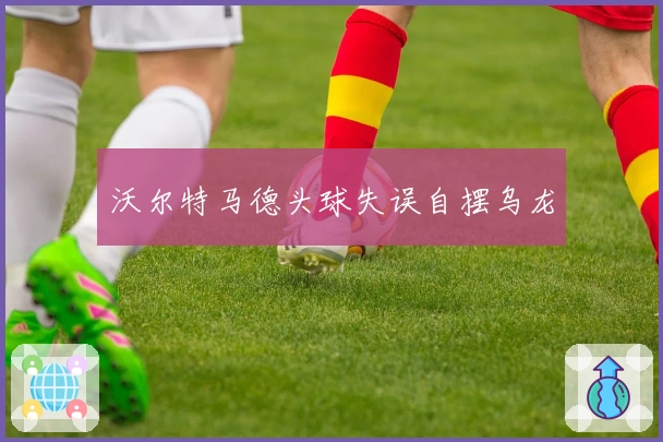 沃尔特马德头球失误自摆乌龙