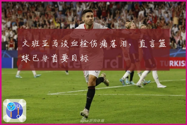 文班亚马谈血栓伤痛落泪，直言篮球已非首要目标