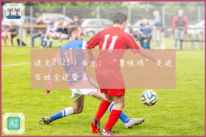 追光2025｜面孔：“粤味鸡”走进百姓全运餐桌