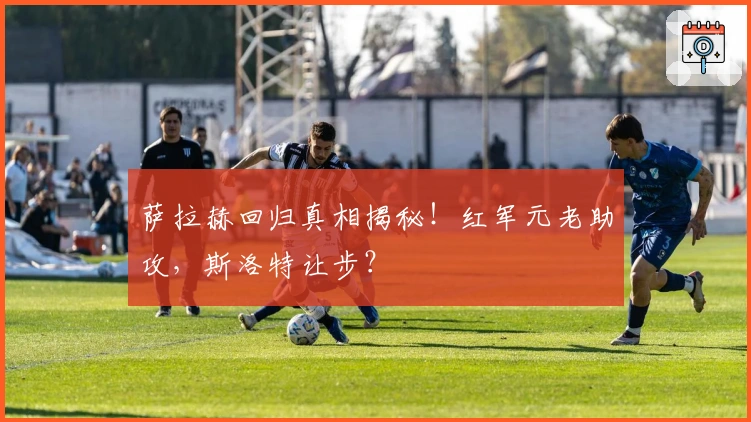 萨拉赫回归真相揭秘！红军元老助攻，斯洛特让步？