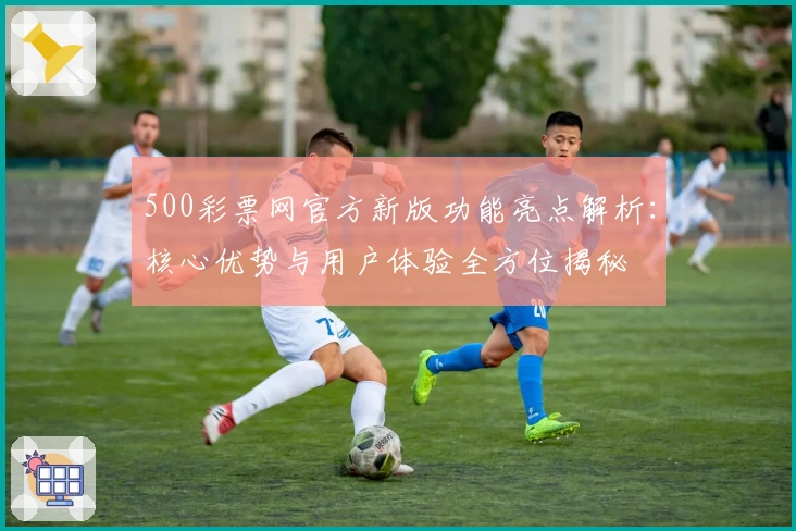 500彩票网官方新版功能亮点解析：核心优势与用户体验全方位揭秘