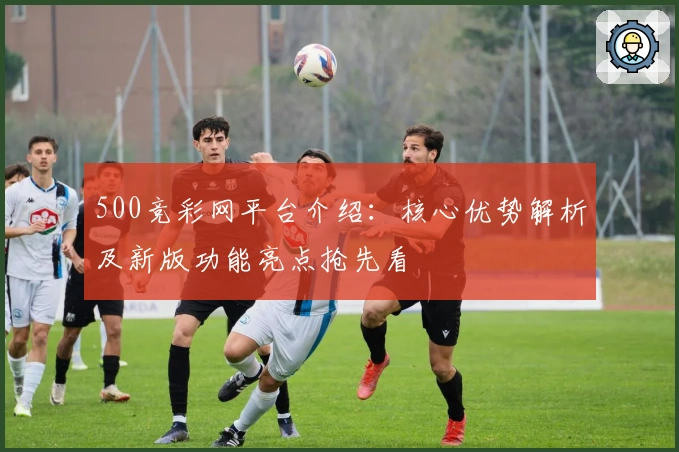 500竞彩网平台介绍:核心优势解析及新版功能亮点抢先看