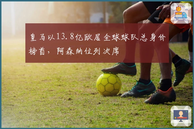 皇马以13.8亿欧居全球球队总身价榜首，阿森纳位列次席