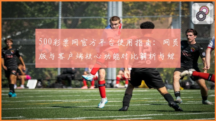 500彩票网官方平台使用指南：网页版与客户端核心功能对比解析与综合体验分享