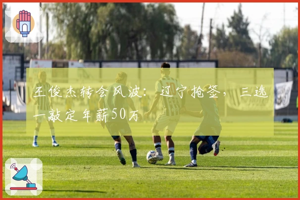 王俊杰转会风波：辽宁抢签，三选一敲定年薪50万