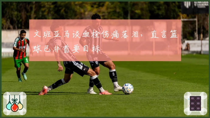 文班亚马谈血栓伤痛落泪，直言篮球已非首要目标