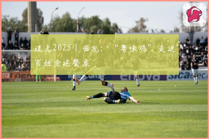 追光2025｜面孔：“粤味鸡”走进百姓全运餐桌