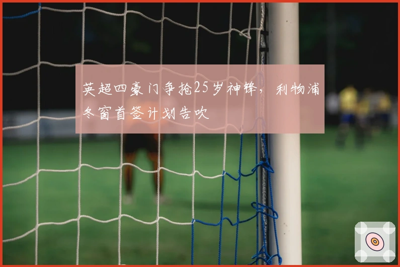 英超四豪门争抢25岁神锋，利物浦冬窗首签计划告吹