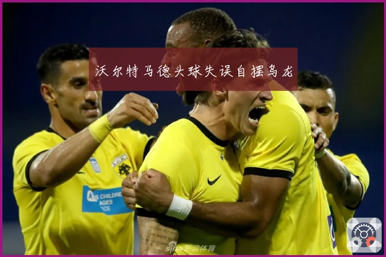 沃尔特马德头球失误自摆乌龙